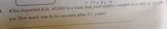 Kibet deposited Ksh.60,000 in a bank that paid simple interest at a rate of 12.5% 
p.a. How much was in his account after 21/4 years?
__