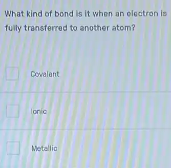 What kind of bond is it when an electron is
fully transferred to another atom?
Covalent
Ionic
Metallic