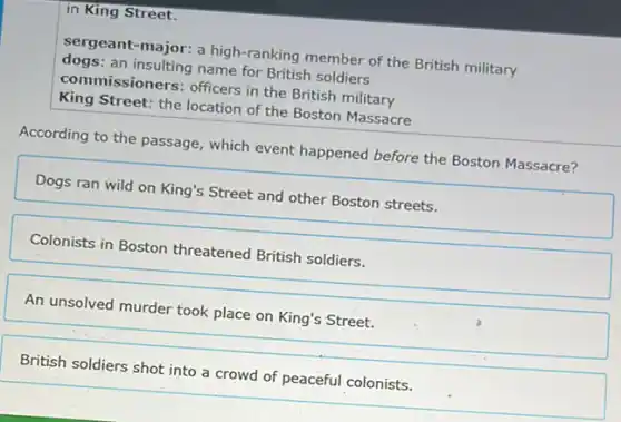 in King Street.
sergeant-major: a high -ranking member of the British military
dogs: an insulting name for British soldiers
commissioners: officers in the British military
King Street: the location of the Boston Massacre
According to the passage , which event happened before the Boston Massacre?
Dogs ran wild on King's Street and other Boston streets.
Colonists in Boston threatened British soldiers.
An unsolved murder took place on King's Street.
British soldiers shot into a crowd of peaceful colonists.