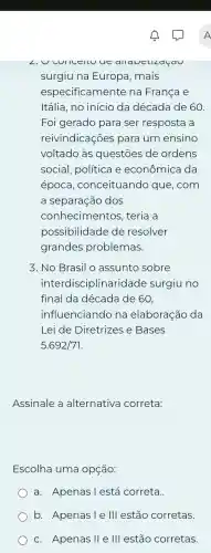 L. U CUIICEILU UC allaveukaçau
surgiu na Europa mais
especificamente na Franca e
Itália, no início da década de 60
Foi gerado para ser resposta a
reivindicações para um ensino
voltado às questōes de ordens
social, política e econômica da
época ,conceituando que, com
a separação dos
conhecime entos, teria a
possibilidade de resolver
grandes problemas.
3. No Brasil o assunto sobre
interdisciplinaridade surgiu no
final da década de 60,
influenciando na elaboração da
Lei de Diretrizes e Bases
5.692/71
Assinale a alternativa correta:
Escolha uma opçáo:
a. Apenas l está correta.
b. Apenasie III estão corretas.
c. Apenas II e III estão corretas.