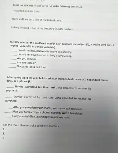 Label the subjects (5)and verbs (V) in the following sentences.
He walked into the store.
Steve and lare both fans of the Detroit Lions.
Fishing for trout is one of my brother's favorite hobbies.
Identify whether the boldfaced word in each sentence is a subject (5), a linking verb
(IIV)
helping verb (HV), or a main verb (MV).
__
I would not have listened to Jerry's complaining.
__
I would not have listened to Jerry's complaining.
__ Are you certain?
__ Are you certain?
__ That pizza looks delicious.
Identify the word group in boldfaced as an independent clause (IC) dependent clause
(DC), ora phrase (P)
__
Having submitted his time card, John expected to receive his
paycheck.
__
Having submitted his time card, John expected to receive his
paycheck.
__ After you complete your chores, you may watch television.
__ After you complete your chores, you may watch television.
__ Cindy married Glen, a strikingly-handsome man.
List the three elements of a complete sentence.
1.
2.
3.