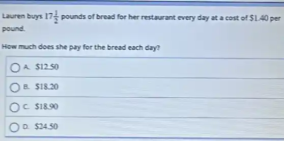 Lauren buys 17(1)/(2) pounds of bread for her restaurant every day at a cost of 1.40 40 per
pound.
How much does she pay for the bread each day?
A. 12.50
B. 18.20
C. 18.90
D. 24.50