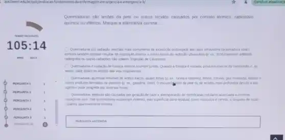 Leduby/guiz/avaliacao-fundamentos de-entermagem-em-urgencia-emergencia-3/
Queimaduras sào lesoes da pele ou outros tecidos causados por contato termico.radioativo,
quimico ou elétrico. Marque a alternativa correta.
Quemaduras por radisção resultar mais comumente de exposição prolongada aos raios ultravoleta (queimadura solar)
embora tambem possam resulat de exposicio intensa a curras lonies de radiação ultravioleta (D. ex, bronzeamento artificial)
radiografia ou outras radia;des nào solares (Ingestão de Causticos)
Queimaduras e inalação de tumaça sempre ocorrem juntas Quando a fumaça e inalada, produtos toxicas da combustão e, as
vezes, calor lesam os tecidos das viss respirationas
Queimaduras quimicas resultam de acidos tracos, aicalis fortes (p. ex. lavia e cimento), fenois, cresois, gás mostarda, fostoro e
cerios produtos derivados de petroleo (p. ex, gasolina tiner). O escured into da pele ou de tecidos mais protundos devido a tars
agentes pode progredir por diversas horas
Quernaduras elemicas sho causadas por geração de calor e elescoporação de membranas celulares associada a corrente
macica de ions. Tais gueimaduras ocassionam extense, mas superficial dano tecidual, como musculos e nervos, a desperto de lesao
culanea aparentemente minima.