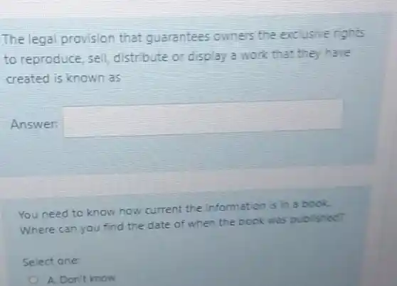 The legal provision that guarantees owners the excusive rights
to reproduce, sell distribute or display a work that they have
created is known as
Answer:
square 
You need to know how current the information is in a book.
Where can you find the date of when the book was published?
Select one:
A. Don't know