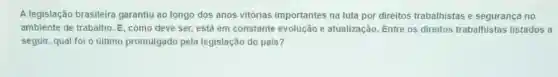 A legislação brasileira garantiu ao longo dos anos vitórias importantes na luta por direitos trabalhistas e segurança no
ambiente de trabalho. E como deve ser, está em constante evolução e atualização. Entre os direitos trabalhista:s listados a
seguir, qual foi o último promulgado pela legislação do país?