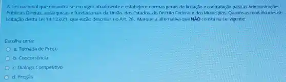 A Lei nacional que encontra-se em vigor atualmente e estabelece normas gerais de licitação e contratação para as Administrações
Públicas Diretas autárquicase fundacionais da União,dos Estados, do Distrito Federale dos Municípios Quanto as modalidades de
licitação desta Lei 14.133/21 que estão descritas no Art. 28. Marque a alternativa que NĂO consta na Lei vigente:
Escolha uma:
a. Tomada de Preço
b. Coocorrência
c. Dialogo Competitivo
d. Pregão