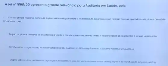 A Lei n^circ 9961/00 apresenta grande relevāncia para Auditoria em Saúde, pois:
Cria a Agencia Nacional de Saúde Suplementare dispóe sobre a finalidade da autarquia e sua relaçáo com as operadoras de planos de soúde
privados no pais
Regula os planos privados de assistencia d saúde e dispóe sobre as bases do oferto e das restriç6es do assistência d soúde suplementar
Dispóe sobre a organizaçáo do Sistema Nacional de Auditoria do sus e
regulamenta o Sistema Nacional de Auditoria
Dispoe sc sobre os meconismos de regulação
de regulação eda constituição cáo de junta médica