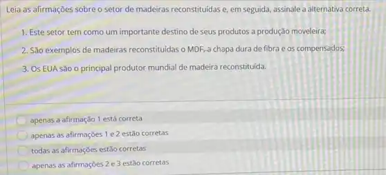 Leia as afirmações sobre o setor de madeiras reconstituídas e, em seguida assinale a alternativa correta.
1. Este setor tem como um importante destino de seus produtos a produção moveleira;
2. São exemplos de madeiras reconstituidas o MDF a chapa dura de fibra e os compensados;
3. Os EUA são o principal produtor mundial de madeira reconstituída.
apenas a afirmação 1 está correta
apenas as afirmações 1 e 2 estão corretas
todas as afirmações estão corretas
apenas as afirmações 2 e 3 estão corretas