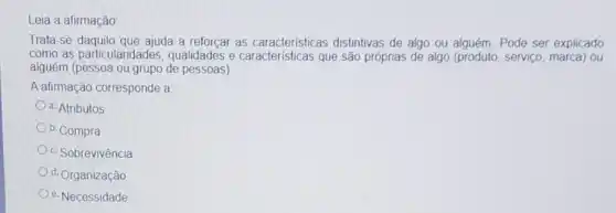 Leia a afirmação:
Trata-se daquilo que ajuda a reforçar as caracteristicas distintivas de algo ou alguém. Pode ser explicado
como as particularidades , qualidades e caracteris licas que são próprias de algo (produto, serviço marca) ou
alguém (pessoa ou grupo de pessoas)
A afirmação corresponde a
a. Atributos
b. Compra
c. Sobrevivência
d. Organização
e. Necessidade