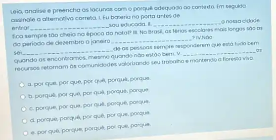 Leia, analise e preencha as lacunas com o porquê adequado ao contexto Em seguida
assinale a alternativa correta 1. Eu bateriana porta antes de
entrar __
sou educada. II. __ a nossa cidade
fica sempre táo cheia na época do natal?III. No Brasil, as férias escolares mais longas sao as
do período de dezembro a janeiro
__ ? IV.NGO
de as pessoas sempre responderem que está tudo bem
sei __
quando as encontramos, mesmo quando nào estáo bem V.
__ os
recursos retornam as comunidades valorizando seu trabalho e mantendo a floresta viva.
a. por que, por que, por quê, porquê porque
b. porquê, por que por quê, porque, porque
c. porque, por que por quê, porquê, porque.
d. porque, porquê, por quê, por que, porque.
e. por quê, porque porquê, por que, porque,