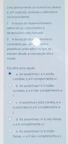 Leia atentamente as assertivas abaixo
e, em seguida, assinale a alternativa
correspondente.
1- A teoria do desenvolvimento
refere-se ao crescimento e
desenvolvimento humano.
II. A teoria do des olvimento
considera que são, essos
preditivos ordenados os que se
iniciam desde a concepção até a
morte.
Escolha uma opção:
C a. As assertivas I e II estão
corretas, e a II complementa a I
b. As assertivas le II estão
corretas, e a II não complementa a
I.
c. A assertiva l está correta, e a
II está falsa e a II complementa a
I.
d. As assertivas le II são falsas,
e a II complementa a1
e. As assertivas le II estão
falsas, e a II não complementa a I.