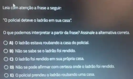 Leia côm atenção a frase a seguir:
"O policial deteve o ladrão em sua casa?
que podemos interpretar a partir da firase?Assinale a alternative correta.
A) O ladrão estava roubando a casa do policial.
B) Não se sabe se o ladrão foi rendido.
C) 0 ladrão foi rendido em sua própria casa.
D) Não se pode afirmar com certeza onde o ladrão foi rendido.
B) 0 policial prendeu 0 ladrão roubando uma casa.