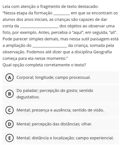 Leia com atenção o fragmento de : texto destacado:
"Nessa etapa da formação __ em que se encontram OS
alunos dos anos iniciais,as crianças são capazes de dar
conta da __ dos objetos ao observar uma
foto, por exemplo . Antes percebia o "aqui", em seguida, "ali".
Pode parecer simples demais, mas nessa sutil passagem está
a ampliação do __ da criança , somada pela
observação . Podemos até dizer que a disciplina Geografia
começa para ela nesse momento."
Qual opção completa corretamente o texto?
A Corporal;longitude;campo processual. A
B
Do paladar;percepção do gosto;sentido
degustativo.
C Mental;presença e ausencia;sentido de visão.
D Mental;percepção das distâncias;olhar.
E Mental;distância e localização;campo experiencial.