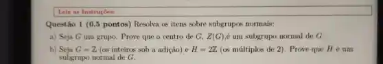 Leia as Instruçóes:
Questão 1 (0,5 pontos) Resolva as itens sobre subgrupos normais:
a) Seja G um grupo. Prove que o centro de G. Z(G) é um subgrupo normal de G.
b) Seja G=Z (os inteiros sob a adição) e H=2Z (os múltiplos de 2). Prove que H é um
subgrupo normal de G.