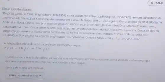 Leia o excerto abaixo:
"Em 2 de julho de 1909, Fritz Haber (1868-1934) e seu assistente Robert Le Rossignol
(1884-1976) em um laboratório da
Universidade Técnica de Karlsruhe, demonstraram a Alwin Mittasch
(1869-1953) e Julius Kranz, ambos da BASF(Badische
Anilin und Soda-Fabrik)seu processo de produzir amônia a partir de hidrogênio e nitrogênio utilizando ósmio como
catalisador. A importância deste evento, seja do ponto de vista cientifico técnico, social etC. é enorme. Cerca de
80%  da
produção mundial é utilizada como fertilizante na forma de sais de amônio (nitrato, fosfato sulfato), uréia etC."
CHAGAS, A. P.A sintese da amônia: alguns aspectos históricos. Quimica Nova,v. 30, n 1. p.
240-247,2007
A reação de sintese da amônia pode ser observada a seguir:
N_(2)(g)+3H_(2)(g)leftharpoons 2NH_(3)(g)
Considerando a reação de sintese da amônia e as informações presentes no texto acima, assinale a alternativa que
descreve corretamente Informaçōes relacionadas a essa reação.
Salvo pela última vez 09:04:44
square