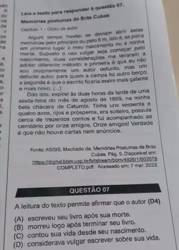 Leia o texto para responder à questão 07.
Memórias postumas de Brás Cubas
Capitulo 1 - Obito do autor
tempo hesitei se deviam abrir estas
memórias pelo principio ou pelo f m, isto é, se
em primeiro lugar o meu nascimento ou a minha
morte. Suposto o uso vulgar sera começar pelo
nascimento duas considerações me levaram a
adotar diferente método: a primeira é que eu não
sou propriamente um autor defunto mas um
defunto autor,para quem a campa foi outro
a segunda é que o escrito ficaria assim mais galante
e mais novo. ()
Dito isto, expirei às duas horas da tarde de uma
sexta-feira do mês de agosto de 1869,na minha
bela chácara de Catumbi.Tinha uns sessenta e
quatro anos,riios e prósperos, era solteiro, possuía
cerca de trezentos contos e fui acompanhado ao
cemitério por onze amigos . Onze amigos!Verdade
é que não houve cartas nem anúncios.
Fonte: ASSIS Machado de Memórias Póstumas de Brás
Cubas. Pág. 9 ..Disponivel em:
https://digita 1.bbm.usp.br/bitstre am/bbm/4826 /1/002078
COMPLETO.pdf.Acessado em: 7 mar. 2023.
QUESTÃO 07
A leitura do texto permite afirmar que o autor (D4)
(A) escreveu seu livro após sua morte.
(B) morreu logo após terminar seu livro.
(C) contou sua vida desde seu nascimento.