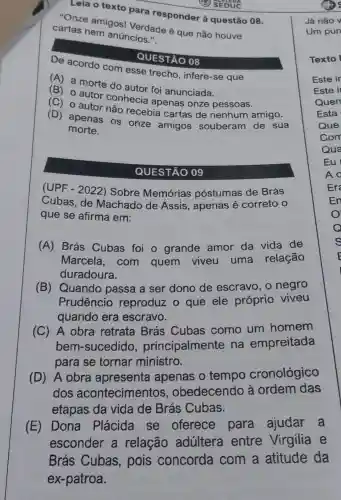 Leia o texto para responder à questão 08.
(1) SEDUC
"Onze amigos!Verdade é que não houve
cartas nem anúncios."
De acordo com esse trecho , infere-se que
QUESTÃO 08
(A) a morte do sutor foi anunciada.
autor foi anunciada
(C) 0 autor conhecia apenas onze
(D) apenas os onze amigos souberam de sua
morte.
QUESTÃO 09
(UPF - 2022)Sobre Memórias póstumas de Brás
Cubas, de Machado de Assis, apenas é correto: 0
que se afirma em:
(A) Brás Cubas foi o grande amor da vida de
Marcela,com quem viveu uma relação
duradoura.
(B) Quando passa a ser dono de escravo, o negro
Prudêncio reproduz o que ele próprio viveu
quando era escravo.
(C) A obra retrata Brás Cubas como um homem
bem-sucedido principalmente na empreitada
para se tornar ministro.
(D) A obra apresenta apenas o tempo cronológico
dos acontecimentos . obedecendo à ordem das
etapas da vida de Brás Cubas.
(E) Dona Plácida se oferece para ajudar a
esconder a relação adultera entre Virgilia e
Brás Cubas , pois concorda com a atitude da
ex-patroa.
Já não v
Um pun
En