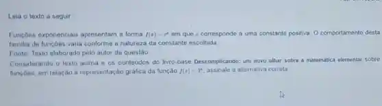 Leia o texto a seguir:
Funçōes exponenciais apresentam a forma f(x)=c^x em que c corresponde a uma constante positiva. 0 comportamento desta
familia de funçōes varia conforme a natureza da constante escolhida.
Fonte: Texto elaborado pelo autor da questão.
Considerando o texto acima e os conteúdos do livro-base Descomplicando: um novo olhar sobre matemática elementar sobre
funçōes, em relação à representação gráfica da função f(x)=3^x assinale a alternativa correta