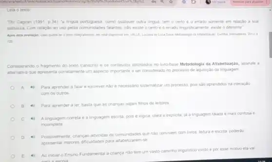 Leia o texto
Diz Caglian (1991, p 34): 'a lingua portuguesa, como qualquer outra lingua, tem o certo e o errado somente em relação a sua
estrutura. Com relação ao uso pelas comunidades falantes nào existe o certo e o errado linguisticamente existe o diferente"
Apos esta avallação, case queira ler o texto integramente, ele esta disponivel em: VALLE, Luciana de Luca Dalla, Metodologia da Aftabeliaçgo. Curitia intersaberes.2013,0
122
Considerando o fragmento do texto transcrito e os conteudos abordados no livro-base Metodologia da Alfabetização, assinale a
alternativa que apresenta corretamente um aspecto importante a ser considerado no processo de aquisição da linguagem
Para aprender a falar e escrever nào ê necessário sistematizar um processo, pois são aprendidos na interação
com os outros
B 4 Para aprender a ler basta que as crianças sejam filhos de leitores
4
A linguagem correta e a linguagem escrita, pois e logica, clara e explicita, já a linguagem falada e mais confusa e
incompleta
D
Possiveimente, crianças advindas de comunidades que nào co
convivem vem com livros, leitura e escrita, poderào
apresentar maiores dificuldades para alfabetizarem-se
E 4
Ao iniciar o Ensino Fundamental a criança nào tem um vasto
caminho linguistico vivido e por esse motivo ela vai
escola