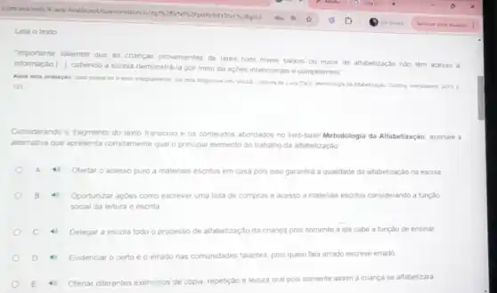 Leia o texto:
"Importante salientar que as cnanças provenientes de lares com niveis baixos ou nulos de alfabetização nào têm acesso à
informaçǎo [underline ( )],
cabendo a escola demonstra -la por meio de açdes intencionais e competentes
Apos esta avaliaçao, case queira ler o texto integralmente, ele esta disponive em: VALLE, Luciana de Luca Daita. Metodologia da Afaketizacko Cumba intersaberes, 2011
121.
Considerando o fragmento do texto transcrito e os conteudos abordados no livro-base Metodologia da Alfabetização, assinale a
alternativa que apresenta corretamente qual o principal elemento do trabalho da alfabetização
A 4 Ofertar o acesso puro a materiais escritos em casa pois isso garantira a qualidade da alfabetização na escola
Oportunizar açoes como escrever uma lista de compras e acesso a materiais escritos considerando a função
social da leitura e escrita
4 Delegar a escola todo o processo de alfabetização da criança pois somente a ela cabe a função de ensinar
4 Evidenciar o certo e o errado nas comunidades falantes, pois quem fala errado escreve errado
4 Ofertar diferentes exercicios de cópia, repetição e leitura oral
pois somente assim a criança se alfabetizará