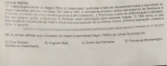 LEIA O TEXTO:
Teatro Experimental do Negro (TEN) foi criado para "confrontar a falta de representatividade e dignidade do
negro nas artes cênicas nacionais. De 1944 a 1961, a companhia encenou cursos de alfabetização e debates,
propiciou a criação de uma dramaturgia própria afro-brasileira 1. 1. Promoveu cursos enras. O TEN levou a luta
fez seu próprio jornal, o Quilombo. e ofereceu apoio psicológico para pessoas
antirracista à Constituinte de 1946 e influenciou a proposição da Lei Afonso Arinos primeira legislação voltada a
colbir o racismo
briocupacaolabdia 5-nascimentoic
o-teatro-dentro-de-mim Acessado em 17.082023
02. É correto afirma que o fundador do Teatro Experimental Negro (TEM e do Jornal Quilombo foi:
A) Elza Soares
B) Augusto Boal.
C) Zumbi dos Palmares.
D) Fernanda Montenegro
Abdias do Nascimento