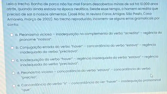 Leia o trecho. Banha de porco nào faz mal Foram descobertos minas de sal há 10.000 anos
atrás, quando ainda estava na época neolitica. Desde esse tempo, o homem acredita que
precisa de sala nossos alimentos. (José Róizzz In revista Caros Amigos Sao Paulo, Casa
Amarela, março de 2002)No trecho reproduzido, incorrem -se alguns erros gramaticais por
conta:
a. Pleonasmo vicioso - inadequação no complemento do verbo "acredita" - regência do
pronome "nossos".
b. Conjugação errada do verbo "haver"-concordáncia do verbo "estava" regência
inadequada do verbo "precisava"
c. Inadequação do verbo "haver"-regência inadequada do verbo "estava"-regência
inadequada do verbo "precisava"
d. Pleonasmo vicioso concordáncia do verbo "estava"- concordáncia do verbo
"precisa".
e. Concordáncia do verbo ir"-concordáncia do ver-haver"-inadequação pronominal
"que".