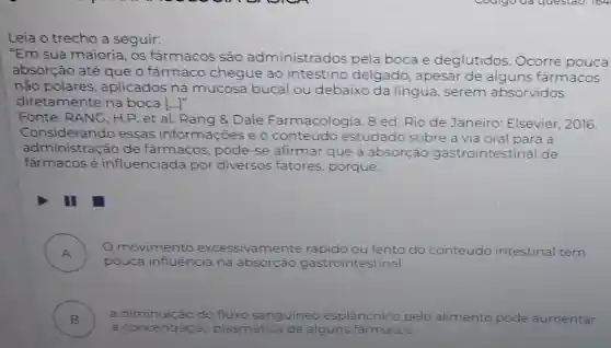 Leia o trecho a seguir:
"Em sua maioria, os fármacos são administrados pela boca e deglutidos Ocorre pouca
absorção até que o farmaco chegue ao intestino delgado, apesai de alguns fármacos
não polares,aplicados na mucosa bucal ou debaixo da língua, serem absorvidos
diretamente na boca ()
Fonte: RANG , H.P. et al. Rang &Dale Farmacologia. 8 ed. Rio de Janeiro: Elsevier . 2016.
consideration and de fármacos pode-se afirmar que a absorção gastrointestina de
Considerando essas informações e o conteúd estudado sobre a via oral para a
farmacos é influenciada por diversos fatores, porque:
II
A )
movimento excessivamente rapid	do conteúdo intestinal tem
pouca influência na absorcáo gastrointestinal
B )
a diminuicão do fluxo sanguineo esplâncnico pelo alimento pode aumentar
a concentraçãc plasmática de alguns farmacos.