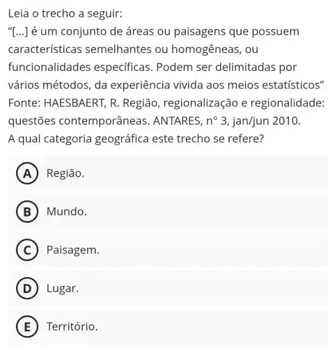 Leia o trecho a seguir:
"[ldots ] é um conjunto de áreas ou paisagens que possuem
características semelhantes ou homogêneas . ou
funcionalidades especificas . Podem ser delimitadas por
vários métodos, da experiência vivida aos meios estatísticos"
Fonte : HAESBAERT,R. Região , regionalizaçãc e regionalidade:
questōes contemporâneas . ANTARES, n^circ 3,jan/jun 2010.
A qual categoria geográfica este trecho se refere?
A Região.
B Mundo.
C Paisagem.
D Lugar.
E Território.