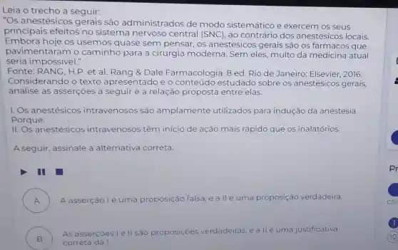 Leia o trecho a seguir:
"Os anestésicc s gerais são administrados de modo sistemático e exercem os seus
principais efeitos no sistema nervoso central (SNC), ao contrário dos anestésicos locais.
Embora hoje os usemos quase sem pensar, os anestésico s gerais são os fármacos que
pavimentaram o caminho para a cirurgia moderna. Sem eles, muito da medicina atual
seria impossivel."
Fonte H.P.et al Rang &Dale Farmacologia. 8 ed.Rio de Janeiro: Elsevier , 2016.
Considerando o texto apresentado e o conteúdo estudado sobre os anestésicos gerais,
analise as asserçōes a seguir e a relação proposta entre elas.
I. Os anestésicos intravenosos são amplamente utilizados para indução da anestesia.
Porque:
11. Os anestésicos intravenosos têm inicio de ação mais rápido que os inalatórios.
A seguir assinale a alternativa correta:
A ) A asserção lé uma proposição falsa,e a llé uma proposição verdadeira.
B )
As as sercoes l e II são proposiçoes verdadeiras e alléuma justificativa
correta da I.