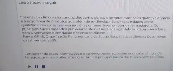 Leia o trecho a seguir:
"Os ensaios clínicos são conduzidos com o objetivo de obter evidências quanto à eficácia
e à segurança de produtos que , além de evidências não -clinicas e dados sobre
qualidade,devem apoiar seu registro por meio de uma autoridade regulatória. Os
princípios éticos baseados primariamente na Declaração de Helsinki devem ser a base
para a aprovação e condução dos ensaios clínicos [...]."
Fonte : OPAS, Organização Panamericana de Saúde. Boas Práticas Clinicas Documento
das Américas
Considerando essas informações e o conteúdo estudado sobre os ensaios clinicos de
fármacos,assinale a alternativa que traz um pr principio zipio básico das boas práticas clínicas: