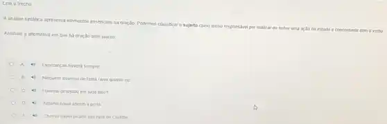 Leia o trecho
A dindise sintatica apresenta elementos essenciais na oração. Podemos classificar o sujeito
como termo responsável por realizar ou softer uma ação ou estado
e concordante com o verbo
Assinale a alternativa em que há oração sem sujeito
A 4 Esperanças havera sempre
B 4) Ninguém trovejou de tanta raiva quanto eu
C 4 Havera desejado ele tudo isso?
4 Alguem havia aberto a porta
4) Choveu papel picado nas ruas de Curtiba