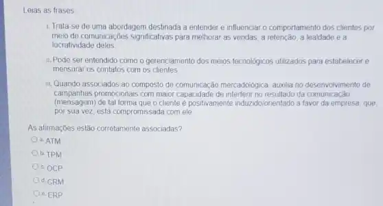 Leias as frases
1. Trata-se de uma abordagem destinada a entender e influenciar o comportamento dos clientes por
meio de comunicações significativas para melhorar as vendas, a retenção a lealdade e a
lucratividade deles
II. Pode ser entendido como o gerenciamento dos meios tecnológicos utilizados para estabelecer e
mensurar os contatos com os clientes
III. Quando associados ao composto de comunicação mercadológica, auxilia no desenvolvimento de
campanhas promocionais com maior capacidade de interferir no resultado da comunicação
(mensagem) de tal forma que o cliente é positivamente induzidolonientado a favor da empresa, que
por sua vez, está compromissada com ele
As afirmações estão corretamente associadas?
a. ATM
b. TPM
c. OCP
d. CRM
e. ERP