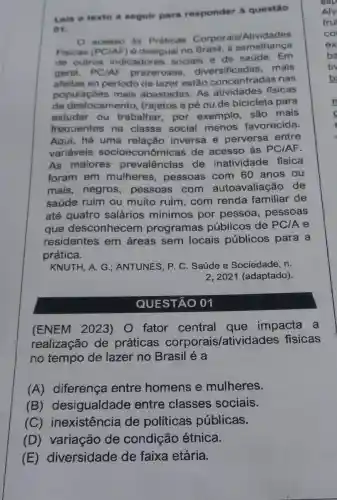 Lein o texto a seguir para responder a questão
acesso as Praticas Corporais Atividades
Fisicas (PC/AF) é desigual no Brasil a semelhança
de outros indicadores sociais e de saúde. Em
geral, PC/AF prazerosas diversificadas mais
afeitas ao periodo de lazer estão concentradas nas
populaçōes mais abastadas. As atividades fisicas
de deslocamento trajetos a pé ou de bicicleta para
estudar ou trabalhar, por exemplo, são mais
frequentes na classe social menos favorecida.
Aqui, há uma relação inversa e perversa entre
variáveis socioeconôn nicas de acesso às PCIAF.
As maiores prevalencias de inatividade física
foram em mulheres , pessoas com 60 anos ou
mais, negros,pessoas com autoavaliação de
saúde ruim ou muito ruim, com renda familiar de
até quatro salários minimos por pessoa , pessoas
que desconhecem programas públicos de PCIA e
residentes em áreas sem locais públicos para a
prática.
KNUTH, A. G ; ANTUNES, P. C Saúde e Sociedade, n.
2, 2021 (adaptado).
QUESTÃO 01
(ENEM 2023)fator central que impacta a
realização de práticas corporais/atividades fisicas
no tempo de lazer no Brasil é a
(A) diferença entre homens e mulheres.
(B)desigualdade entre classes sociais.
(C)inexistência de políticas públicas.
(D) variação de condição étnica.
(E)diversidade de faixa etária.