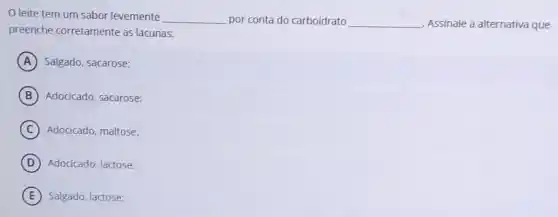 leite tem um sabor levemente __ por conta do carboidrato __ Assinale a alternativa que
preenche corretamente as lacunas:
A Salgado, sacarose:
B Adocicado, sacarose:
C Adocicado, maltose.
D Adocicado, lactose:
E Salgado, lactose: