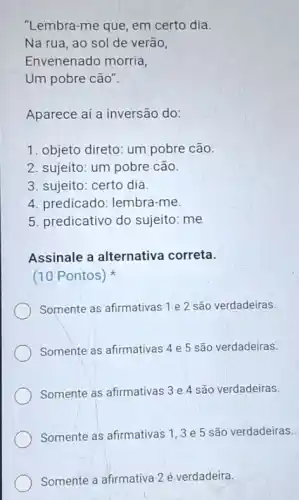 "Lembra-me que, em certo dia
Na rua, ao sol de verão,
Envenenado morria,
Um pobre cão".
Aparece aí a inversão do:
1. objeto direto: um pobre cão.
2. sujeito: um pobre cão.
3. sujeito: certo dia.
4. predicado: lembra -me.
5. predicativo do sujeito: me
Assinale a alternativa correta.
(10 Pontos)
Somente as afirmativas 1 e 2 são verdadeiras.
Somente as afirmativas 4 e 5 são verdadeiras.
Somente as afirmativas 3 e 4 são verdadeiras.
Somente as afirmativas 13 e 5 são verdadeiras.