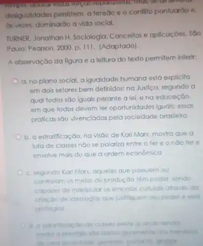 lempo uoulu essus lorsus sepuransius mas, se as severas
desigualdades persistem, a tensão e o conflito pontuarão e,
as vezes dominarão a vida social.
TURNER Jonathan H Sociologia:Conceitos e aplicaçōes . São
Paulo Pearson, 2000 p. 111 (Adaptado)
A observação da figura e a leitura do texto permitem inferir:
a. no plano social,a igualdade humana está explicito
em dois setores bem definidos: na Justica , segundo a
qual todos são iguais perante a lei,eno educação,
em que todos devem ter oportunidades iguais; essas
práticas são vivenciadas pela sociedade brasileira
b.a estratificação;na visão de Karl Marx mostra que a
luta de classes não se polariza entre oter e onão tere
envolve mais do que a ordem econômica
c. segundo Kar Marx,aqueles que possuem ou
controlam os meios de produção têm poder, sendo
capazes de manlpular os simbolos culturals através da
criação de ideologias que justifiquem seu poder eseus
priviléglos
d. a estratificaçā 30 de classes existe quando renda
poder e prestigio sao dados Iqualmente aos membros
de uma	ade, gerando portanto grupos