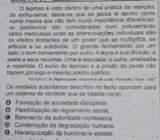 leproso é visto dentro de uma prática da rejeição,
do exilio-cerca; deixa -se que se perca lá dentro como
numã massa que não tem muita importância diferenciar,
QS pestilentos são considerados num policiamento
tático meticuloso onde as diferenciaçōes individuais são
os efeitos limitantes de um poder que se multiplica, se
articula e se subdivide . O grande. fechamento por um
lado; o bom treinamento por outro. A lepra e sua divisão; a
peste.e seus recortes.Uma é marcada; a outra, analisada
e repartida. O exilio do leproso e a prisão da peste não
trạzem consigo o mesmo,songho politico.
FOUCAULT, M. Vigial a punic nascmento da prado
Os modelos autoritários descritos no texto apontam para
um sistema de controle que se baseia no(a):
(A) Formação de sociedade disciplinar.
(B) Flexibilização do regramento social,
C Banimento da autoridade repressora.
(D) Condenação da degradação humana.
Q.Hierarquização dạ burocracia estatal.