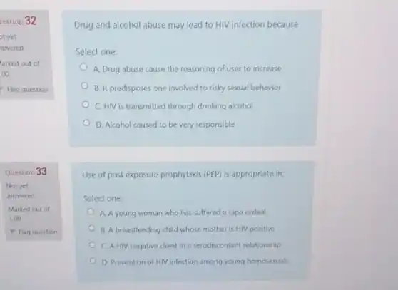 lestion 32
Question 33
Not yet
answered
Marked out of
1.00
P Flag question
Drug and alcohol abuse may lead to HIV infection because
Select one:
A. Drug abuse cause the reasoning of user to increase
B. It predisposes one involved to risky sexual behavior
C. HIV is transmitted through drinking alcohol
D. Alcohol caused to be very responsible
Use of post exposure prophylaxis (PEP) is appropriate in;
Select one:
A. A young woman who has suffered a rape ordeal
B. A breastfeeding child whose mother is HIV positive
C. A HIV negative client in a serodiscordant relationship
D. Prevention of HIV infection among young homosexuals