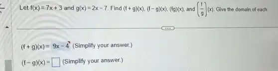 Let f(x)=7x+3 and g(x)=2x-7 Find (f+g)(x),(f-g)(x),(fg)(x) and ((f)/(g))(x) Give the domain of each.
(f+g)(x)=9x-4 (Simplify your answer.)
(f-g)(x)= square  (Simplify your answer.)