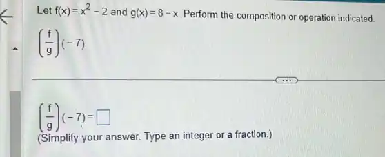 Let f(x)=x^2-2 and g(x)=8-x Perform the composition or operation indicated.
((f)/(g))(-7)
((f)/(g))(-7)= square 
(Simplify your answer. Type an integer or a fraction )