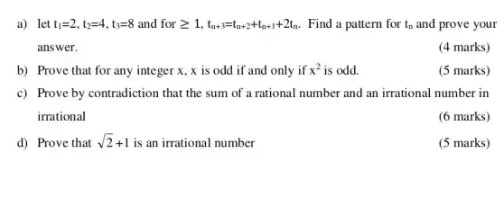 a) let t_(1)=2,t_(2)=4,t_(3)=8 and forgeqslant 1,t_(n+3)=t_(n+2)+t_(n+1)+2t_(n) Find a pattern for t_(n) and prove your
answer.
(4 marks)
b) Prove that for any integer x, x is odd if and only if x^2 is odd.
(5 marks)
c) Prove by contradiction that the sum of a rational number and an irrational number in
irrational
(6 marks)
d) Prove that sqrt (2)+1 is an irrational number
(5 marks)