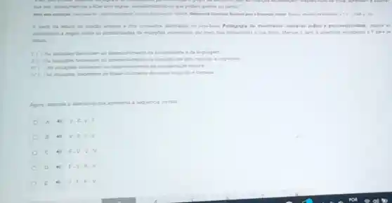 lidar com regas, conscientizando se que podem ganhar ou perder
em Busit. Referencial Cumicular Nacional para a Educacio 1008 p.235
A partir da letura da citacio antarior e dos conteudos abordados no Invro-base Pedagogia do movimento: universo ludico e psicomotricidade, analise as
atamativas a segur sobre as possbildades da stuaçoes vivenciadas por meio das brincadeiras e dos jogos Marque V para a assertivas verdadeiras of para as
falsar
ao deservolvimento da sociabilidade eda linguagem
throncem ao desenvolvimento da inaptidao de atos motores e cognitivos
therecom ao desenvolvimento da coordenaçdo motora.
broncem ao desenvohvimento da noção espacial e corporal
Agora, assinale a alamativa que apresenta a sequência correta
A
B
C 4) F.V
D 4) F.V F.V
E	F.V