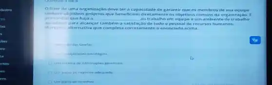 lider de uma organização deve ter a capacidade d egar antir que o s mem bros de sua equip e
tenham objetivos que beneficien n diretamente os ob etivo s cor nuns da or gani zaca 0. E
primordial que haja a __ ao trabalho em eg uipe e uma mbie nted e tra balh o
agradǎvel para alcançar também a satisfação de todo o pes soal de re cursos huma nos.
Marque a alternativa que completa corretamente o e nuncia do ac ima.
Execucio das tarefas.
Um planejamento estratégico.
Um sistema de informaçoes gerenciais.
Um plano de negócios adequado
Um plano de incentivo