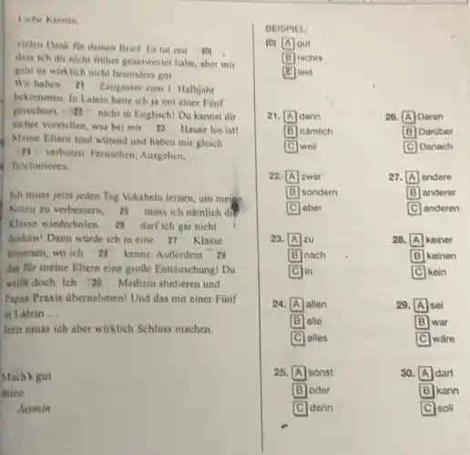 Liebe Kerstin.
vieten Dank fur deinen Brief Lis tut mir (1)
dass ich dir nicht fither geantworter habe, aber mir
geht es wirklich nicht besonders gut
Wir haben er Zeugnisse zum 1. Halbjahr
bekommen. In Latein hatte ich ja mit einer Funf
gerechnet, a nicht in Englisch! Du kannst dir
sicher vorstellen, was bei mir 13 Hause los ist!
Meine Eltern sind witend und haben mir gleich
verboten: Fernschen Ausgehen,
Telefonieren
lch muss jetzt jeden Tag Vokabeln lemen, um meipe
Noten zu verbessern, 25 muss ich namlich div
Klasse wiederholen.darf ich gar nicht
denken! Dann wirde ich in cine 27 Klasse
kommen, wo ich "28 kenne. AuBerdem 28
das fur meine Eltern cine groBe Entliuschung! Du
weili doch: Ich : 30 Medizin studieren und
Papas Praxis dbernehmen!Und das mit einer Funf
in Latein __
Jetzt muss ich aber wirklich Schluss machen.
Mach's gut
doine
Jasmin
BEISPIEL
(0)
A I gut
B nichts
leid
21. denn	26. A Daran
B nǎmlich	B Darober
weil	C Danach
22. A zwar	27. A andere
B sondern	B anderer
C aber	C anderen square 
23. A zu	28. A I keiner
nach	B keinen
lin	kein
24. A allen	29. A sei
B alle	B war
C alles	ware
25. A sonst	30 A dart
B oder	B kann B
C denn	soll