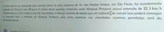 limite máximo de velocidade para veiculos leves na pista expressa da Av. das Naçōes Unidas, em São Paulo, foi recentemente
ampliado de 70km/h para 90km/h0 trecho dessa avenida conhecido como Marginal Pinheiros possui extensão de 22,5km/h
Comparando os limites antigo e novo de velocidades,a redução máxima de tempo que um motorist (pi )/(9) de veículo leve poderá conseguir
ao percorrer toda a extensão da Marginal Pinheiros pela pista expressa, nas velocidades máximas permitidas será de.
aproximadamente,