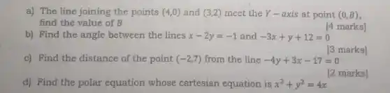 a) The line joining the points (4,0) and (3,2) meet the Y-axis at point (0,B)
find the value of B
[4 marks]
b) Find the angle between the lines x-2y=-1 and -3x+y+12=0
c) Find the distance of the point (-2,7) from the line -4y+3x-17=0
[3 marks]
d) Find the polar equation whose cartesian equation is x^2+y^2=4x
[2 marks]