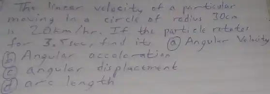 The linear velocity of a particular moving in a circle of radius 30 mathrm(~cm) is 20 mathrm(~km) / mathrm(hr) . If the particle rotates for 3.5 mathrm(sec) , find it, (a) Angular Velocity
(b) Angular acceleration
(c) angular displacement
(d) arc length