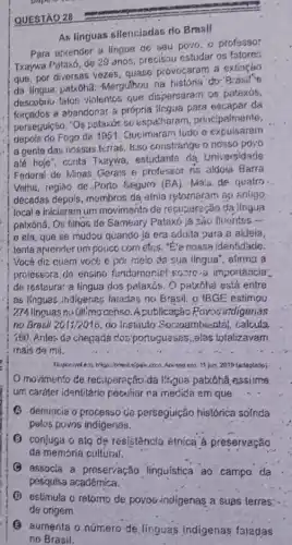 As linguas silenciadas do Brasil
Para aprender ai lingue de'seu povo. o profeasor
Txaywa Pataxó, de 29 anos, precisou estudar os fatores
que, por diversas vezes quase provocaram a extinçáo
da lingua patxoha.Mergulhou na historia do
descobriu faton violentos que dispersaram os patexós,
forcados a abandonar a própria lingua para escapar đa
perseçuição. "Os pataxóe sc espatharam, principalmente,
depole do Fogo de 1951. Queimaram tudo e expuisaram
a gente das nossas terras. Isso constrange o nosso povo
até hoje'', conta Txeywa, estudante da Universidade
Federal de Minas Gerais e professor na aldoia Barra
Veiha, regiáo de.Porto Seguro (BA). Mals. de quatro
décadas depois, mombros da atnia retornaram ap snligo,
local e iniciaram um movimento de recuperação da iingua
patxónã. Os filhos de Sameary Pataxó ja sao fluentes
__
10 ela, que se mudou quando ja era aduita para a aldeia,
tenta apronder um police com elcs. "E"e nossa identidade.
Você diz quem vocé é por meio da sua lingua", alirma a
professora de ensino fundameniel'sosre.a importancia?
de restaura: a língua dos palaxós. O patxôhd está entre
as IInguas indigenas faladas no Brasil: o IBGE estimou
274 linguas nu úllimocenso Apublicação Povos intigenas
no Brasil 201i/2016 do instiluto Socioambiental calcula.
160. Antes da chegada dos'portuguesss, elas totalizavam
mais de mil.
Acesso em. 11 Jun 2019 (adaplado)
movimento de recilperação da lizgua patxôhã essume
um caréter identitário peckliar ra medida em que
(A) denuncia o processo de perseguição histórica sofnda
pelos povos indigenas.
(B) conjuga o ato dẹ res/stência étnica à preservação
da memória culfural.
(9) associa a preservação linguística ao campo. da
pesquisa acadêmica.
(1) estimula o retorno de poyos indigenas a suas lerras:
(B) aumenta o número de linguas indigenas faladas
no Brasil.