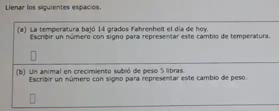 Llenar los sigulentes espacios.
(a) La temperatura bajó 14 grados Fahrenheit el día de hoy.
Escribir un número con signo para representar este cambio de temperatura.
square 
(b) Un animal en crecimiento subió de peso 5 libras.
Escribir un número con signo para representar este cambio de peso.
square