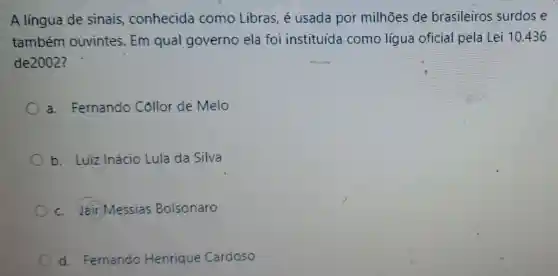 A língua de sinais,conhecida como Libras, é usada por milhões de brasileiros surdos e
também ouvintes. Em qual governo ela foi instituída como lígua oficial pela Lei 10.436
de2002?
a. Fernando Collor de Melo
b. Luiz Inácio Lula da Silva
c. Jair Messias Bolsonaro
d. Fernando Henrique Cardoso